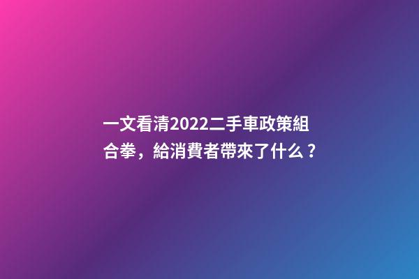 一文看清2022二手車政策組合拳，給消費者帶來了什么？